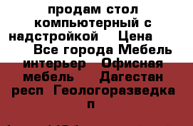 продам стол компьютерный с надстройкой. › Цена ­ 2 000 - Все города Мебель, интерьер » Офисная мебель   . Дагестан респ.,Геологоразведка п.